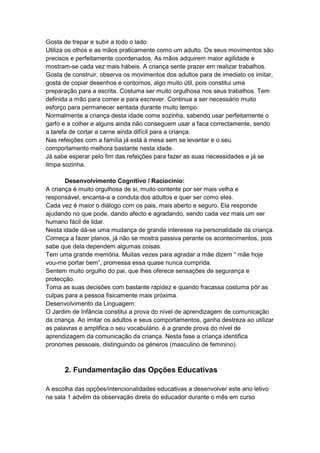 Gosta de trepar e subir a todo o lado
Utiliza os olhos e as mãos praticamente como um adulto. Os seus movimentos são
precisos e perfeitamente coordenados. As mãos adquirem maior agilidade e
mostram-se cada vez mais hábeis. A criança sente prazer em realizar trabalhos.
Gosta de construir, observa os movimentos dos adultos para de imediato os imitar,
gosta de copiar desenhos e contornos, algo muito útil, pois constitui uma
preparação para a escrita. Costuma ser muito orgulhosa nos seus trabalhos. Tem
definida a mão para comer e para escrever. Continua a ser necessário muito
esforço para permanecer sentada durante muito tempo.
Normalmente a criança desta idade come sozinha, sabendo usar perfeitamente o
garfo e a colher e alguns ainda não conseguem usar a faca correctamente, sendo
a tarefa de cortar a carne ainda difícil para a criança.
Nas refeições com a família já está à mesa sem se levantar e o seu
comportamento melhora bastante nesta idade.
Já sabe esperar pelo fim das refeições para fazer as suas necessidades e já se
limpa sozinha.

       Desenvolvimento Cognitivo / Raciocínio:
A criança é muito orgulhosa de si, muito contente por ser mais velha e
responsável, encanta-a a conduta dos adultos e quer ser como eles.
Cada vez é maior o diálogo com os pais, mais aberto e seguro. Ela responde
ajudando no que pode, dando afecto e agradando, sendo cada vez mais um ser
humano fácil de lidar.
Nesta idade dá-se uma mudança de grande interesse na personalidade da criança.
Começa a fazer planos, já não se mostra passiva perante os acontecimentos, pois
sabe que dela dependem algumas coisas.
Tem uma grande memória. Muitas vezes para agradar a mãe dizem “ mãe hoje
vou-me portar bem”, promessa essa quase nunca cumprida.
Sentem muito orgulho do pai, que lhes oferece sensações de segurança e
protecção.
Toma as suas decisões com bastante rapidez e quando fracassa costuma pôr as
culpas para a pessoa fisicamente mais próxima.
Desenvolvimento da Linguagem:
O Jardim de Infância constitui a prova do nível de aprendizagem de comunicação
da criança. Ao imitar os adultos e seus comportamentos, ganha destreza ao utilizar
as palavras e amplifica o seu vocabulário. é a grande prova do nível de
aprendizagem da comunicação da criança. Nesta fase a criança identifica
pronomes pessoais, distinguindo os géneros (masculino de feminino).



      2. Fundamentação das Opções Educativas

A escolha das opções/intencionalidades educativas a desenvolver este ano letivo
na sala 1 advêm da observação direta do educador durante o mês em curso
 