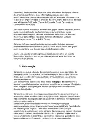 (Setembro), das informações fornecidas pelas educadoras de algumas crianças
dos anos letivos anteriores e das informações prestadas pelos pais.
Assim, pretende-se desenvolver actividades lúdicas, apelativas, diferentes todos
os dias e que englobem todas as áreas de desenvolvimento das crianças definidas
para a Educação Pré Escolar (Formação Pessoal e Social, Expressões e
Conhecimento do Mundo).

Será dada especial importância à dinâmica de grupos (sentido de partilha e entre
ajuda, respeito pelo outro e pela diferença), ao cumprimento de regras
estabelecidas em conjunto na sala e a actividades individuais que permitam
desenvolver competências nos vários domínios referidos nas Metas de
Aprendizagem para a Educação Pré Escolar.

Os temas definidos mensalmente não têm um caráter definitivo, estanque,
podendo ser desenvolvidos noutras datas ou sofrer reformulações se o grupo
assim o entender e se o decorrer das actividades assim o ditar.

Assim, este projecto tem como principal objectivo desenvolver um espírito
democrático, permitindo às crianças saber respeitar-se a si e aos outros na
comunidade envolvente.



      3. Metodologia

Considero que todo o educador deve ser conhecedor de todos os modelos de
concepção para a Educação Pré Escolar / Pedagógica, sendo capaz de extrair
deles o que considera ser mais proveitoso e enriquecedor das suas próprias
práticas pedagógicas.
Este conhecimento e adequação à sua prática pedagógica deve ser flexível e
aberto à comunidade educativa, partilhando experiências, sucessos e dificuldades,
numa perspetiva de cooperação e trabalho de equipa com o restante corpo
docente da instituição.

Considero que os vários modelos pedagógicos existentes se complementam, e
procuro não basear a minha pratica pedagógica num só, tentando diversificá-la e
indo ao encontro dos aspectos com os quais melhor identifico a minha prática em
cada um destes modelos.
Sendo assim, baseio-me essencialmente nos modelos pedagógicos
socioconstrutivistas como: Movimento da Escola Moderna (MEM) e Reggio Emília
e a Metodologia de Projecto. Todos estes modelos têm como principal
característica a aprendizagem activa por parte da criança, onde os seus interesses
são a base do trabalho desenvolvido pelo educador, que tenta proporcionar à
criança um conjunto de experiências significativas nas quais o que sabem e o que
querem saber são um fio condutor para proporcionar tais experiências.
 