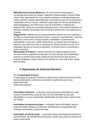 MEM (Movimento Escola Moderna) - tem como primeiro pressuposto a
constituição dos grupos de crianças, integrando diversas idades e não por faixas
etárias. Esta organização tem como objectivo assegurar a heterogeneidade que
melhor garanta o respeito pelas diferenças individuais no exercício da entreajuda e
colaboração entre as crianças. Defende a organização da sala de actividades por
áreas pedagógicas, que determinam o tipo de actividades e materiais que
proporcionam. Existe uma constante interacção entre a comunidade educativa e as
famílias e restante comunidade, sendo fonte de conhecimento e formação para as
crianças.
Reggio Emília - defende que as crianças aprendem através dos cinco sentidos e
de todos os instrumentos possíveis (o corpo, a palavra e o pensamento). Tudo isso
influencia o modo como a criança constrói a identidade e o conhecimento,
interpretando o meio que a rodeia. Desta forma, as crianças são encorajadas a
explorar o que está à sua volta e a expressar-se através de todas as suas cem
linguagens naturais ou formas de expressão. O ambiente físico é considerado o
terceiro educador.
Metodologia de Projecto - o desenvolvimento do projecto baseia-se numa
conversa entre as sugestões do educador e as das crianças. Esta metodologia,
assente no construtivismo social, baseia-se num percurso em que as fases,
embora interligadas, podem realizar-se de acordo com uma certa ordem, gerida
pelo educador.



      4. Organização do Ambiente Educativo

4.1. A organização do grupo
A organização do grupo em contexto de sala permite o desenvolvimento de vários
tipos de interacções e dinâmicas importantes e significativas para o seu
desenvolvimento.
Desta forma teremos:


Actividades individuais – o educador realiza pequenas actividades com cada
criança individualmente, sendo por isso mais fácil aperceber-se das suas
dificuldades e as suas necessidades (identificação de áreas fortes e áreas fracas
da criança);

Actividades em pequenos grupos – o educador realiza actividades, seja em
grupos de idades idênticas ou diferentes, identificando as necessidades das
crianças e promovendo a ajuda entre elas.

Actividades em grande grupo – o educador realiza actividades para partilha de
conhecimentos, de experiências promovendo a ajuda mútua entre os membros do
grupo e entre pares.
 