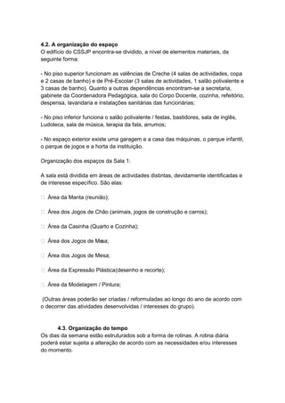 4.2. A organização do espaço
O edifício do CSSJP encontra-se dividido, a nível de elementos materiais, da
seguinte forma:

- No piso superior funcionam as valências de Creche (4 salas de actividades, copa
e 2 casas de banho) e de Pré-Escolar (3 salas de actividades, 1 salão polivalente e
3 casas de banho). Quanto a outras dependências encontram-se a secretaria,
gabinete da Coordenadora Pedagógica, sala do Corpo Docente, cozinha, refeitório,
despensa, lavandaria e instalações sanitárias das funcionárias;

- No piso inferior funciona o salão polivalente / festas, bastidores, sala de inglês,
Ludoteca, sala de música, terapia da fala, arrumos;

- No espaço exterior existe uma garagem e a casa das máquinas, o parque infantil,
o parque de jogos e a horta da instituição.

Organização dos espaços da Sala 1:

A sala está dividida em áreas de actividades distintas, devidamente identificadas e
de interesse específico. São elas:

 Área da Manta (reunião);

 Área dos Jogos de Chão (animais, jogos de construção e carros);

 Área da Casinha (Quarto e Cozinha);

 Área dos Jogos de Mesa;

 Área dos Jogos de Mesa;

 Área da Expressão Plástica (desenho e recorte);

 Área da Modelagem / Pintura;

 (Outras áreas poderão ser criadas / reformuladas ao longo do ano de acordo com
o decorrer das atividades desenvolvidas / interesses do grupo).


      4.3. Organização do tempo
Os dias da semana estão estruturados sob a forma de rotinas. A rotina diária
poderá estar sujeita a alteração de acordo com as necessidades e/ou interesses
do momento.
 
