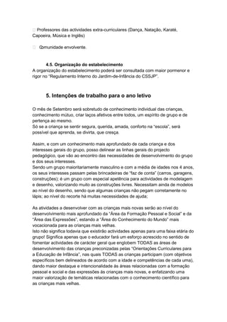  Professores das actividades extra-curriculares (Dança, Natação, Karaté,
Capoeira, Música e Inglês)

 Comunidade envolvente.


       4.5. Organização do estabelecimento
A organização do estabelecimento poderá ser consultada com maior pormenor e
rigor no “Regulamento Interno do Jardim-de-Infância do CSSJP”.



       5. Intenções de trabalho para o ano letivo

O mês de Setembro será sobretudo de conhecimento individual das crianças,
conhecimento mútuo, criar laços afetivos entre todos, um espírito de grupo e de
pertença ao mesmo.
Só se a criança se sentir segura, querida, amada, conforto na “escola”, será
possível que aprenda, se divirta, que cresça.

Assim, e com um conhecimento mais aprofundado de cada criança e dos
interesses gerais do grupo, posso delinear as linhas gerais do projecto
pedagógico, que vão ao encontro das necessidades de desenvolvimento do grupo
e dos seus interesses.
Sendo um grupo maioritariamente masculino e com a média de idades nos 4 anos,
os seus interesses passam pelas brincadeiras de “faz de conta” (carros, garagens,
construções); é um grupo com especial apetência para actividades de modelagem
e desenho, valorizando muito as construções livres. Necessitam ainda de modelos
ao nível do desenho, sendo que algumas crianças não pegam corretamente no
lápis; ao nível do recorte há muitas necessidades de ajuda;

As atividades a desenvolver com as crianças mais novas serão ao nível do
desenvolvimento mais aprofundado da “Área da Formação Pessoal e Social” e da
“Área das Expressões”, estando a “Área do Conhecimento do Mundo” mais
vocacionada para as crianças mais velhas.
Isto não significa todavia que existirão actividades apenas para uma faixa etária do
grupo! Significa apenas que o educador fará um esforço acrescido no sentido de
fomentar actividades de carácter geral que englobem TODAS as áreas de
desenvolvimento das crianças preconizadas pelas “Orientações Curriculares para
a Educação de Infância”, nas quais TODAS as crianças participam (com objetivos
específicos bem delineados de acordo com a idade e competências de cada uma),
dando maior destaque e intencionalidade às áreas relacionadas com a formação
pessoal e social e das expressões às crianças mais novas, e enfatizando uma
maior valorização de temáticas relacionadas com o conhecimento científico para
as crianças mais velhas.
 
