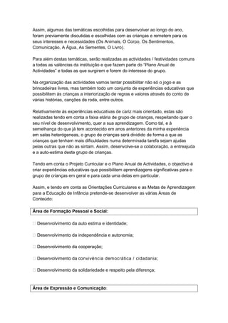 Assim, algumas das temáticas escolhidas para desenvolver ao longo do ano,
foram previamente discutidas e escolhidas com as crianças e remetem para os
seus interesses e necessidades (Os Animais, O Corpo, Os Sentimentos,
Comunicação, A Água, As Sementes, O Livro).

Para além destas temáticas, serão realizadas as actividades / festividades comuns
a todas as valências da instituição e que fazem parte do “Plano Anual de
Actividades” e todas as que surgirem e forem do interesse do grupo.

Na organização das actividades vamos tentar possibilitar não só o jogo e as
brincadeiras livres, mas também todo um conjunto de experiências educativas que
possibilitem às crianças a interiorização de regras e valores através do conto de
várias histórias, canções de roda, entre outros.

Relativamente às experiências educativas de cariz mais orientado, estas são
realizadas tendo em conta a faixa etária de grupo de crianças, respeitando quer o
seu nível de desenvolvimento, quer a sua aprendizagem. Como tal, e à
semelhança do que já tem acontecido em anos anteriores da minha experiência
em salas heterógeneas, o grupo de crianças será dividido de forma a que as
crianças que tenham mais dificuldades numa determinada tarefa sejam ajudas
pelas outras que não as sintam. Assim, desenvolve-se a colaboração, a entreajuda
e a auto-estima deste grupo de crianças.

Tendo em conta o Projeto Curricular e o Plano Anual de Actividades, o objectivo é
criar experiências educativas que possibilitem aprendizagens significativas para o
grupo de crianças em geral e para cada uma delas em particular.

Assim, e tendo em conta as Orientações Curriculares e as Metas de Aprendizagem
para a Educação de Infância pretende-se desenvolver as várias Áreas de
Conteúdo:

Área de Formação Pessoal e Social:

 Desenvolvimento da auto estima e identidade;

 Desenvolvimento da independência e autonomia;

 Desenvolvimento da cooperação;

 Desenvolvimento da convivência democrática / cidadania;

 Desenvolvimento da solidariedade e respeito pela diferença;



Área de Expressão e Comunicação:
 