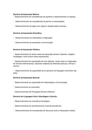 Domínio da Expressão Motora:
 Desenvolvimento de competências de equilíbrio e deslocamentos no espaço;

 Desenvolvimento de competências de perícia e manipulações;

 Desenvolvimento de jogos com regras e respeito pelas mesmas;


Domínio da Expressão Dramática:

 Desenvolvimento da criatividade e imaginação;

 Desenvolvimento de expressão e comunicação;


Domínio da Expressão Plástica:

 Desenvolvimento de vários meios de expressão (pintura, desenho, colagem,
modelagem, entre outros meios expressivos);

 Desenvolvimento da capacidade de criar objectos, cenas reais ou imaginadas,
em formato tridimensional, utilizando materiais de diferentes texturas, formas e
volume;

 Desenvolvimento da capacidade de se apropriar da linguagem elementar das
artes;

Domínio da Expressão Musical:

 Desenvolvimento da capacidade de Interpretação e Comunicação;

 Desenvolvimento da criatividade;

 Desenvolvimento da Percepção Sonora e Musical;

Domínio da Linguagem Oral e Abordagem à Escrita:

 Desenvolvimento da consciência fonológica;

 Desenvolvimento do reconhecimento e escrita de palavras;

 Desenvolvimento da compreensão de discursos orais e interacções verbais;
 