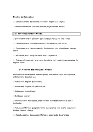 Domínio da Matemática:

 Desenvolvimento do conceito de números e operações simples;

 Desenvolvimento de conceitos simples de geometria e medida;



Área de Conhecimento do Mundo:

 Desenvolvimento de conceitos de Localização no Espaço e no Tempo;

 Desenvolvimento do conhecimento do ambiente natural e social;

 Desenvolvimento da compreensão do dinamismo das inter
                                                      -relações natural-
social;

 A fomentação do desejo de saber e de compreender;

 O desenvolvimento da capacidade de reflectir, da tomada de consciência e de
espírito crítico.


       5.1. Conjunto de Estratégias e Métodos

O conjunto de estratégias e métodos para a operacionalização dos objectivos
anteriormente descritos são:

 Actividades dirigidas planificadas;

 Actividades dirigidas não planificadas;

 Actividades expontâneas;

 Saídas ao exterior;

 Plano Anual de Actividades, onde constam actividades comuns a toda a
instituição;

 Actividades/ Rotinas que promovam e assegurem o bem-estar e os cuidados
básicos de cada criança.

 Registos escritos do educador / fichas de observação das crianças;
 