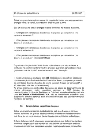 21. Victória de Matos Oliveira                                          02.06.2007


Este é um grupo heterogéneo no que diz respeito às idades uma vez que existem
crianças entre 3 e 5 anos, nascidas nos anos de 2005 e 2008.

São 21 crianças no total: 8 crianças do sexo feminino e 13 do sexo masculino.

 Crianças com 3 anos (à data de elaboração do projecto e que completam os 4 no
decorrer do ano lectivo): 7


 Crianças com 4 anos (à data de elaboração do projecto e que completam os 5 no
decorrer do ano lectivo): 7


 Crianças com 5 anos (à data de elaboração do projecto e que completam os 6 no
decorrer do ano lectivo): 6


 Crianças com 6 anos (à data de elaboração do projecto e que completam os 7 no
decorrer do ano lectivo): 1 (criança com NEE)



O grupo de crianças é novo entre si mas inclui crianças que frequentavam a
instituição no ano letivo anterior noutros grupos e que foram agrupadas no novo
grupo num total de 18; há 3 entradas novas na sala / instituição.


 Existe uma criança sinalizada com NEE (Necessidades Educativas Especiais)
com intervenção da Equipa de Ensino Especial de Aveiro, com presença na sala
de actividades de uma educadora de ensino especial, 2 vezes por semana (3ªf e
4ªf, com apoio total de 4 horas semanais).
As únicas informações conhecidas das causas do atraso de desenvolvimento da
criança (linguagem, motor, cognitivo), reportam a 2007 (equipa de
desenvolvimento do Hospital Pediátrico de Coimbra), tendo-lhe sido diagnosticada
uma ANOMALIA CROMOSSOMÁTICA, não se conhecendo entretanto outro
diagnóstico; a criança continua a ser avaliada / observada pela Equipa do Hospital
Pediátrico de Coimbra;


       1.2.   Características específicas do grupo

Este é um grupo heterógeneo de idades (entre os 3 e os 6 anos), e por isso
mesmo apresenta um grau de desenvolvimento diferente que necessariamente
terá de se ter em conta aquando da planificação das actividades pedagógicas.

O facto de haver mais 5 crianças do sexo masculino do que do feminino também
influencia a organização dos espaços da sala: através da observação direta do
grupo pude concluir que os rapazes apreciam mais brincadeiras de construções,
 