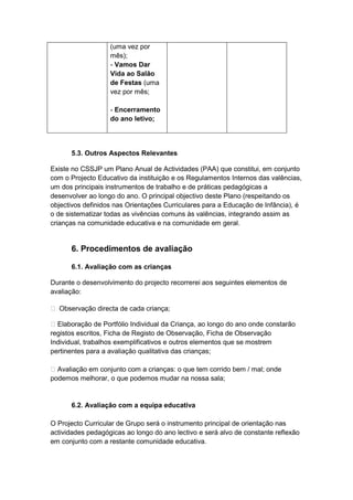 (uma vez por
                   mês);
                   - Vamos Dar
                   Vida ao Salão
                   de Festas (uma
                   vez por mês;

                   - Encerramento
                   do ano letivo;




      5.3. Outros Aspectos Relevantes

Existe no CSSJP um Plano Anual de Actividades (PAA) que constitui, em conjunto
com o Projecto Educativo da instituição e os Regulamentos Internos das valências,
um dos principais instrumentos de trabalho e de práticas pedagógicas a
desenvolver ao longo do ano. O principal objectivo deste Plano (respeitando os
objectivos definidos nas Orientações Curriculares para a Educação de Infância), é
o de sistematizar todas as vivências comuns às valências, integrando assim as
crianças na comunidade educativa e na comunidade em geral.


      6. Procedimentos de avaliação

      6.1. Avaliação com as crianças

Durante o desenvolvimento do projecto recorrerei aos seguintes elementos de
avaliação:

 Observação directa de cada criança;

 Elaboração de Portfólio Individual da Criança, ao longo do ano onde constarão
registos escritos, Ficha de Registo de Observação, Ficha de Observação
Individual, trabalhos exemplificativos e outros elementos que se mostrem
pertinentes para a avaliação qualitativa das crianças;

 Avaliação em conjunto com a crianças: o que tem corrido bem / mal; onde
podemos melhorar, o que podemos mudar na nossa sala;


      6.2. Avaliação com a equipa educativa

O Projecto Curricular de Grupo será o instrumento principal de orientação nas
actividades pedagógicas ao longo do ano lectivo e será alvo de constante reflexão
em conjunto com a restante comunidade educativa.
 