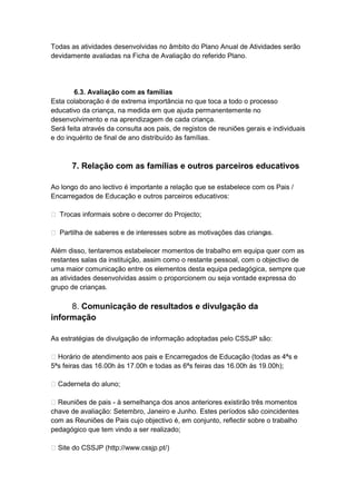 Todas as atividades desenvolvidas no âmbito do Plano Anual de Atividades serão
devidamente avaliadas na Ficha de Avaliação do referido Plano.




        6.3. Avaliação com as famílias
Esta colaboração é de extrema importância no que toca a todo o processo
educativo da criança, na medida em que ajuda permanentemente no
desenvolvimento e na aprendizagem de cada criança.
Será feita através da consulta aos pais, de registos de reuniões gerais e individuais
e do inquérito de final de ano distribuído às famílias.



       7. Relação com as famílias e outros parceiros educativos

Ao longo do ano lectivo é importante a relação que se estabelece com os Pais /
Encarregados de Educação e outros parceiros educativos:

 Trocas informais sobre o decorrer do Projecto;

 Partilha de saberes e de interesses sobre as motivações das crianças.

Além disso, tentaremos estabelecer momentos de trabalho em equipa quer com as
restantes salas da instituição, assim como o restante pessoal, com o objectivo de
uma maior comunicação entre os elementos desta equipa pedagógica, sempre que
as atividades desenvolvidas assim o proporcionem ou seja vontade expressa do
grupo de crianças.

     8. Comunicação de resultados e divulgação da
informação

As estratégias de divulgação de informação adoptadas pelo CSSJP são:

 Horário de atendimento aos pais e Encarregados de Educação (todas as 4ªs e
5ªs feiras das 16.00h às 17.00h e todas as 6ªs feiras das 16.00h às 19.00h);

 Caderneta do aluno;

 Reuniões de pais - à semelhança dos anos anteriores existirão três momentos
chave de avaliação: Setembro, Janeiro e Junho. Estes períodos são coincidentes
com as Reuniões de Pais cujo objectivo é, em conjunto, reflectir sobre o trabalho
pedagógico que tem vindo a ser realizado;

 Site do CSSJP (http://www.cssjp.pt/)
 