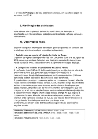  O Projecto Pedagógico de Sala poderá ser solicitado, em suporte de papel, na
secretaria do CSSJP.




         9. Planificação das actividades

Para além de tudo o que ficou definido no Plano Curricular de Grupo, a
planificação com intencionalidade pedagógica será realizada e afixada semanal e
mensalmente.

         10. Observações finais

Seguem-se algumas informações de carácter geral que poderão ser úteis aos pais
e a todos os agentes educativos envolvidos neste projecto.

 Período a que se reporta o Projecto Curricular de Grupo
O período de vigência deste projecto é de 1 de Outubro de 2011 a 15 de Agosto de
2012, sendo que o mês de Setembro será destinado à adaptação do grupo aos
novos espaços e rotina, à equipa educativa e à primeira observação do grupo.

 A Componente lectiva e a Componente de Apoio à Família
A Lei-Quadro (Lei nº5/97 de 10 de Fevereiro) consigna os objectivos da educação
pré-escolar e prevê que, para além dos períodos específicos para o
desenvolvimento de actividades pedagógicas, curriculares ou lectivas (25 horas
semanais), existam actividades de animação e apoio às famílias.
A grande diferença entre a componente lectiva e a componente de apoio à família
reside na intencionalidade de cada período. Assim, durante o tempo de actividades
lectivas pretende-se proporcionar à criança a estimulação e desafio para que
possa progredir, atingindo níveis de desenvolvimento e aprendizagem a que não
chegaria por si só. Isto é, são planificadas e estruturadas actividades cujo objectivo
é o desenvolvimento integral e harmonioso de cada criança. No que respeita à
componente de apoio à família, esta será marcada por um processo educativo
informal, onde o principal objectivo é o fruir, ou seja trata-se de um tempo onde a
criança deve ter liberdade para escolher o que deseja fazer.
Desta forma, no CSSJP estão distintos estes dois períodos de acordo com o
seguinte horário:

HORÁRIO DE COMPONENTE LETIVA: 09.00h – 12.00h / 14.00h – 16.00h
HORÁRIO DE COMPONENTE DE APOIO À FAMÍLIA: 07.45h – 09.00h / 12.00h – 14.00h / 16.00h –
19.00h
HORÁRIO DE PROLONGAMENTO: 7.30H – 8.00h / 19.00h – 19.30h
 