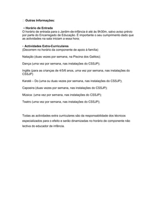  Outras Informações:

- Horário de Entrada
O horário de entrada para o Jardim-de-infância é até às 9h30m, salvo aviso prévio
por parte do Encarregado de Educação. É importante o seu cumprimento dado que
as actividades na sala iniciam a essa hora;

- Actividades Extra-Curriculares
(Decorrem no horário da componente de apoio à família)

Natação (duas vezes por semana, na Piscina dos Galitos);

Dança (uma vez por semana, nas instalações do CSSJP);

Inglês (para as crianças de 4/5/6 anos, uma vez por semana, nas instalações do
CSSJP)

Karaté – Do (uma ou duas vezes por semana, nas instalações do CSSJP);

Capoeira (duas vezes por semana, nas instalações do CSSJP);

Música: (uma vez por semana, nas instalações do CSSJP);

Teatro (uma vez por semana, nas instalações do CSSJP);



Todas as actividades extra curriculares são da responsabilidade dos técnicos
especializados para o efeito e serão dinamizadas no horário de componente não
lectiva do educador de infância.
 