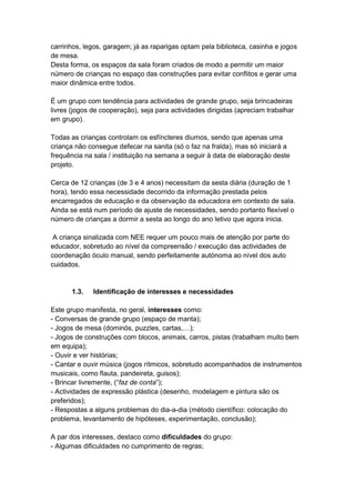carrinhos, legos, garagem; já as raparigas optam pela biblioteca, casinha e jogos
de mesa.
Desta forma, os espaços da sala foram criados de modo a permitir um maior
número de crianças no espaço das construções para evitar conflitos e gerar uma
maior dinâmica entre todos.

É um grupo com tendência para actividades de grande grupo, seja brincadeiras
livres (jogos de cooperação), seja para actividades dirigidas (apreciam trabalhar
em grupo).

Todas as crianças controlam os esfíncteres diurnos, sendo que apenas uma
criança não consegue defecar na sanita (só o faz na fralda), mas só iniciará a
frequência na sala / instituição na semana a seguir à data de elaboração deste
projeto.

Cerca de 12 crianças (de 3 e 4 anos) necessitam da sesta diária (duração de 1
hora), tendo essa necessidade decorrido da informação prestada pelos
encarregados de educação e da observação da educadora em contexto de sala.
Ainda se está num período de ajuste de necessidades, sendo portanto flexível o
número de crianças a dormir a sesta ao longo do ano letivo que agora inicia.

 A criança sinalizada com NEE requer um pouco mais de atenção por parte do
educador, sobretudo ao nível da compreensão / execução das actividades de
coordenação óculo manual, sendo perfeitamente autónoma ao nível dos auto
cuidados.


       1.3.   Identificação de interesses e necessidades

Este grupo manifesta, no geral, interesses como:
- Conversas de grande grupo (espaço de manta);
- Jogos de mesa (dominós, puzzles, cartas,…);
- Jogos de construções com blocos, animais, carros, pistas (trabalham muito bem
em equipa);
- Ouvir e ver histórias;
- Cantar e ouvir música (jogos rítmicos, sobretudo acompanhados de instrumentos
musicais, como flauta, pandeireta, guisos);
- Brincar livremente, (“faz de conta”);
- Actividades de expressão plástica (desenho, modelagem e pintura são os
preferidos);
- Respostas a alguns problemas do dia-a-dia (método científico: colocação do
problema, levantamento de hipóteses, experimentação, conclusão);

A par dos interesses, destaco como dificuldades do grupo:
- Algumas dificuldades no cumprimento de regras;
 