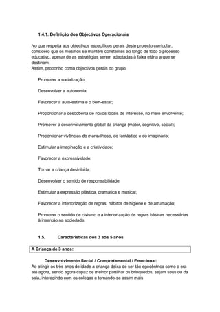 1.4.1. Definição dos Objectivos Operacionais

No que respeita aos objectivos específicos gerais deste projecto curricular,
considero que os mesmos se mantêm constantes ao longo de todo o processo
educativo, apesar de as estratégias serem adaptadas à faixa etária a que se
destinam.
Assim, proponho como objectivos gerais do grupo:

   Promover a socialização;

   Desenvolver a autonomia;

   Favorecer a auto-estima e o bem-estar;

   Proporcionar a descoberta de novos locais de interesse, no meio envolvente;

   Promover o desenvolvimento global da criança (motor, cognitivo, social);

   Proporcionar vivências do maravilhoso, do fantástico e do imaginário;

   Estimular a imaginação e a criatividade;

   Favorecer a expressividade;

   Tornar a criança desinibida;

   Desenvolver o sentido de responsabilidade;

   Estimular a expressão plástica, dramática e musical;

   Favorecer a interiorização de regras, hábitos de higiene e de arrumação;

   Promover o sentido de civismo e a interiorização de regras básicas necessárias
   à inserção na sociedade.


   1.5.      Características dos 3 aos 5 anos

A Criança de 3 anos:

        Desenvolvimento Social / Comportamental / Emocional:
Ao atingir os três anos de idade a criança deixa de ser tão egocêntrica como o era
até agora, sendo agora capaz de melhor partilhar os brinquedos, sejam seus ou da
sala, interagindo com os colegas e tornando-se assim mais
 
