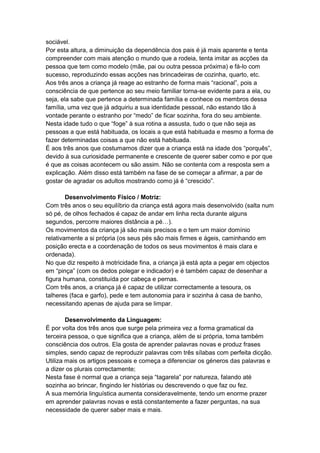 sociável.
Por esta altura, a diminuição da dependência dos pais é já mais aparente e tenta
compreender com mais atenção o mundo que a rodeia, tenta imitar as acções da
pessoa que tem como modelo (mãe, pai ou outra pessoa próxima) e fá-lo com
sucesso, reproduzindo essas acções nas brincadeiras de cozinha, quarto, etc.
Aos três anos a criança já reage ao estranho de forma mais “racional”, pois a
consciência de que pertence ao seu meio familiar torna-se evidente para a ela, ou
seja, ela sabe que pertence a determinada família e conhece os membros dessa
família, uma vez que já adquiriu a sua identidade pessoal, não estando tão à
vontade perante o estranho por “medo” de ficar sozinha, fora do seu ambiente.
Nesta idade tudo o que “foge” à sua rotina a assusta, tudo o que não seja as
pessoas a que está habituada, os locais a que está habituada e mesmo a forma de
fazer determinadas coisas a que não está habituada.
É aos três anos que costumamos dizer que a criança está na idade dos “porquês”,
devido à sua curiosidade permanente e crescente de querer saber como e por que
é que as coisas acontecem ou são assim. Não se contenta com a resposta sem a
explicação. Além disso está também na fase de se começar a afirmar, a par de
gostar de agradar os adultos mostrando como já é “crescido”.

        Desenvolvimento Físico / Motriz:
Com três anos o seu equilíbrio da criança está agora mais desenvolvido (salta num
só pé, de olhos fechados é capaz de andar em linha recta durante alguns
segundos, percorre maiores distância a pé…).
Os movimentos da criança já são mais precisos e o tem um maior domínio
relativamente a si própria (os seus pés são mais firmes e ágeis, caminhando em
posição erecta e a coordenação de todos os seus movimentos é mais clara e
ordenada).
No que diz respeito à motricidade fina, a criança já está apta a pegar em objectos
em “pinça” (com os dedos polegar e indicador) e é também capaz de desenhar a
figura humana, constituída por cabeça e pernas.
Com três anos, a criança já é capaz de utilizar correctamente a tesoura, os
talheres (faca e garfo), pede e tem autonomia para ir sozinha à casa de banho,
necessitando apenas de ajuda para se limpar.

        Desenvolvimento da Linguagem:
É por volta dos três anos que surge pela primeira vez a forma gramatical da
terceira pessoa, o que significa que a criança, além de si própria, toma também
consciência dos outros. Ela gosta de aprender palavras novas e produz frases
simples, sendo capaz de reproduzir palavras com três sílabas com perfeita dicção.
Utiliza mais os artigos pessoais e começa a diferenciar os géneros das palavras e
a dizer os plurais correctamente;
Nesta fase é normal que a criança seja “tagarela” por natureza, falando até
sozinha ao brincar, fingindo ler histórias ou descrevendo o que faz ou fez.
A sua memória linguística aumenta consideravelmente, tendo um enorme prazer
em aprender palavras novas e está constantemente a fazer perguntas, na sua
necessidade de querer saber mais e mais.
 
