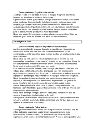 Desenvolvimento Cognitivo / Raciocínio:
Ao atingir os três anos de idade, a criança já é capaz de agrupar objectos ou
imagens por semelhança, tamanho, forma ou cor.
É perfeitamente normal que ainda não consiga dedicar muito tempo a uma tarefa
pois o seu tempo de concentração é ainda curto, assim, pode não estar muito
tempo a jogar um jogo, no entanto já compreende as suas regras básicas.
As suas capacidades linguísticas, juntamente com a curiosidade característica da
sua idade, fazem com que seja capaz de inventar as suas próprias explicações
para as coisas, mesmo que sejam as mais “descabidas”.
Nesta fase, ainda não é capaz de perceber relações de causa-efeito. Utiliza as
cores que gosta e que lhe apetece usar e não por sentido estético.

A Criança de 4 anos:

        Desenvolvimento Social / Comportamental / Emocional:
Ao nível da socialização, a criança de quatro anos está mais interessada na
socialização do que a de três anos. Isto pode ser observado no prazer
demonstrado ao imitar os adultos que a rodeiam e este é um sinal evidente do seu
amadurecimento.
Nesta altura ela está a crescer e tendo consciência disso mesmo, ela está
interessada e empenhada no seu “crescer”, ansiosa por ser mais velha. Apesar de
não compreender o ano como unidade de tempo, sabe quando e quantos anos
fará a seguir e pode mencioná-lo vezes sem conta.
Esta fase é de um grande processo de socialização por parte da criança na sua
vida de grupo juntamente com outras crianças da sua. Têm tendência em
organizar-se em grupos de 4 ou 5 crianças, normalmente separando os grupos de
rapazes dos de raparigas, não gostando que mais algum entre nesse seu grupo.
Numa perspectiva de desenvolvimento, este comportamento, aparentemente
negativo, é bastante positivo pois o sentimento de pertencer a um grupo é um
passo importante para a compreensão da natureza dos grupos sociais.
Apesar do exagero comum nesta idade, a criança consegue descrever com
facilidade e com fidelidade o que aconteceu em casa ou no jardim de infância, sem
lhe escaparem as divergências.
Nesta altura a criança começa a perceber a sequência temporal dos dias da
semana, dos períodos do dia (manhã, tarde, noite)
A imaginação de uma criança de quatro anos não pára. O que para ela antes era
um carro, pode ser, uns minutos depois, uma mesa, uma flor ou o que quer que
seja que ache pertinente no momento.

       Desenvolvimento Físico/ Motriz:
A criança desta idade domina melhor toda sua parte motora, incluindo a voz. As
mãos, os braços, as pernas e os pés tornam-se sucessivamente mais
independentes do resto do corpo. Os movimentos das mãos são mais
organizados, mais precisos e menos “desajeitados”. A criança consegue atirar uma
 