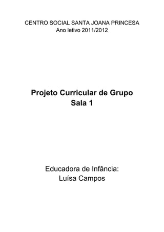 CENTRO SOCIAL SANTA JOANA PRINCESA
         Ano letivo 2011/2012




 Projeto Curricular de Grupo
           Sala 1




      Educadora de Infância:
         Luísa Campos
 