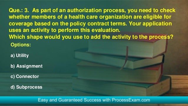 Que.: 3. As part of an authorization process, you need to check
whether members of a health care organization are eligible for
coverage based on the policy contract terms. Your application
uses an activity to perform this evaluation.
Which shape would you use to add the activity to the process?
Options:
a) Utility
b) Assignment
c) Connector
d) Subprocess
 