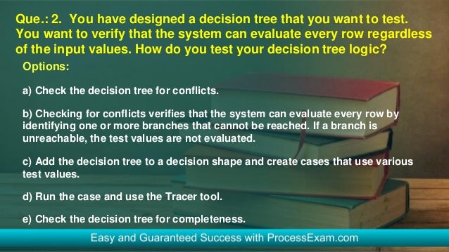 Que.: 2. You have designed a decision tree that you want to test.
You want to verify that the system can evaluate every row regardless
of the input values. How do you test your decision tree logic?
Options:
a) Check the decision tree for conflicts.
b) Checking for conflicts verifies that the system can evaluate every row by
identifying one or more branches that cannot be reached. If a branch is
unreachable, the test values are not evaluated.
c) Add the decision tree to a decision shape and create cases that use various
test values.
d) Run the case and use the Tracer tool.
e) Check the decision tree for completeness.
 