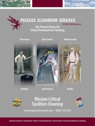 ISO 9001:2000 Registered
                                        The Proven Choice for
                                   Critical Environment Cleaning

                 Cleanrooms                            Data Centers                         Manufacturing




                   Integrity                           Performance                                Quality



                                       Mission Critical
                                      Facilities Cleaning
                                                                                                                    Established
                                                                                                                       1998




                        www.pegasuscleanroom.com • (800) 734-0725


Cleaning & Sanitization • Microcleaning • Training • Protocol Development • Cleanroom Audit • Environmental Monitoring • Relamping
 
