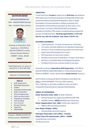PROFESSIONAL PROFILE OF SATHYAN BOSE
1 | P a g e
OBJECTIVE
I have more than 21years’ experience in Oil & Gas operations as
Shift Supervisor/ Commissioning Job Coordinator/Shut Down job
coordinator/Senior Operator/Field Operator. Have in-depth
knowledge in Process operations, Utilities production and
management, Pre/commissioning, Start up, Shut down, Turn
around jobs, Toxic gas (H2S/CO/CO2/NH3) atmosphere,
Emergency handling, PTW system, troubleshooting equipment &
process and QEHS policies. Seeking opportunities in Oil and
Gas for any role my employer may deem it fit for me.
ACCOMPOLISHMENTS
 Total Experience : 21 years of experience in Oil & Gas
 Two years overseas experience as Operations Supervisor
 Worked in Three commissioning projects from client side
 Supervised shift operations for 6 years.
 DCS Operation for more than 3 years.
 Worked as Shut Down Coordinator in 5 major shuts down
 Planned, coordinated tasks and assigned manpower.
 Certified Permit issuer and Gas tester for the Area.
Presently working as Operations Shift Supervisor, UTILITES &
SULFUR COMPLEX (ARU/SWSU/SRU) in Yanbu Aramco Sinopec
Refinery (YASREF), Yanbu, Saudi Arabia (Saudi Aramco Venture)
And formerly working with Bharat Petroleum Corporation Ltd
(BPCL), KOCHI REFINERY a Fortune-500 company,
From 1995 May to 2014 May in different roles, As Field in
Charge/DCS Operator/Senior Operator/Field Operator
AREAS OF EXPERIENCE
Sulfur Recovery Units (SRU) & Sulfur Pelletizer
 Worley Parsons Two stage Claus &TGTU(1300 TPD)
 JACOBS Canada - MCRC(Modified Claus Recovery)
Amine Regeneration Unit (ARU) (1550 cubic meter/Hr.)
 MDEA & DEA centralised systems
Sour Water Stripper (SWS)
 Phenolic & Non phenolic systems
Hydrogen Generation Unit (HGU) - Technip
Diesel (Gas Oil) Hydrotreater (DHT) - AXENS
Crude Recovery Unit (CDU)
LPG Recovery Unit
SATHYAN BOSE
sathyanbose@gmail.com
Mob: +966564788467(Saudi)
Mob: +919447738211(India)
Working as Operations Shift
Supervisor, UTILITIES &
SULFUR COMPLEX in Yanbu
Aramco Sinopec Refinery
(YASREF) Yanbu, SAUDI
ARABIA.
Total Experience: 21 years of
experience in Oil & Gas field
Diploma in Chemical Engg
SKILLS
 Shift Supervision
 DCS/Field Operation
 Utilities
 Hydrogen/Hydrotreater
 Sulfur production
 Pre/Commissioning
 Start-up/ Shut down
 Emergency Handling
 H2S handling
 Turn around
 On Job Training
 HSE/PTW
 SAP/OMPRO
Passport: INDIAN (G1590770)
Driving License: INDIAN/GCC
 