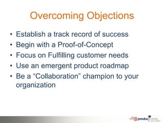 Overcoming Objections
•   Establish a track record of success
•   Begin with a Proof-of-Concept
•   Focus on Fulfilling customer needs
•   Use an emergent product roadmap
•   Be a ―Collaboration‖ champion to your
    organization
 