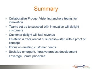 Summary
• Collaborative Product Visioning anchors teams for
  innovation
• Teams set up to succeed with innovation will delight
  customers
• Customer delight will fuel revenue
• Establish a track record of success—start with a proof of
  concept
• Focus on meeting customer needs
• Socialize emergent, iterative product development
• Leverage Scrum principles
 