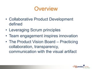 Overview
• Collaborative Product Development
  defined
• Leveraging Scrum principles
• Team engagement inspires innovation
• The Product Vision Board – Practicing
  collaboration, transparency,
  communication with the visual artifact
 
