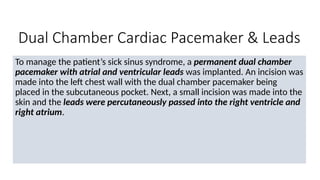 Dual Chamber Cardiac Pacemaker & Leads
To manage the patient’s sick sinus syndrome, a permanent dual chamber
pacemaker with atrial and ventricular leads was implanted. An incision was
made into the left chest wall with the dual chamber pacemaker being
placed in the subcutaneous pocket. Next, a small incision was made into the
skin and the leads were percutaneously passed into the right ventricle and
right atrium.
 