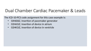 Dual Chamber Cardiac Pacemaker & Leads
The ICD-10-PCS code assignment for this case example is:
• 0JH606Z, Insertion of pacemaker generator
• 02H63JZ, Insertion of device in atrium
• 02HK3JZ, Insertion of device in ventricle
 
