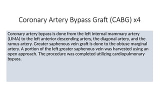 Coronary Artery Bypass Graft (CABG) x4
Coronary artery bypass is done from the left internal mammary artery
(LIMA) to the left anterior descending artery, the diagonal artery, and the
ramus artery. Greater saphenous vein graft is done to the obtuse marginal
artery. A portion of the left greater saphenous vein was harvested using an
open approach. The procedure was completed utilizing cardiopulmonary
bypass.
 