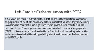Left Cardiac Catheterization with PTCA
A 64-year-old man is admitted for a left heart catheterization, coronary
angiography of multiple coronary arteries and left ventriculography, using
low osmolar contrast. Findings from these procedures resulted in the
decision to perform a percutaneous transluminal coronary angioplasty
(PTCA) of two separate lesions in the left anterior descending artery. One
lesion was treated with a drug-eluting stent and the other lesion treated
with PTCA only.
 