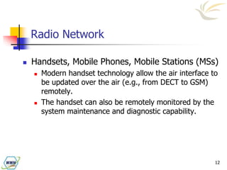 12
Radio Network
 Handsets, Mobile Phones, Mobile Stations (MSs)
 Modern handset technology allow the air interface to
be updated over the air (e.g., from DECT to GSM)
remotely.
 The handset can also be remotely monitored by the
system maintenance and diagnostic capability.
 
