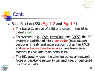 13
Cont.
 Base Station (BS) (Fig. 1.2 and Fig. 1.3)
 The Radio Coverage of a BS or a sector in the BS is
called a Cell.
 For systems (e.g., GSM, cdmaOne, and PACS), the BS
system is partitioned into a controller (base station
controller in GSM and radio port control unit in PACS)
and radio transmitters/receivers (base transceiver
stations in GSM and radio ports in PACS).
 The BSs usually reach the wireline transport network
(core or backbone network) via land links or dedicated
microwave links.
 