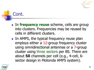 21
Cont.
 In frequency reuse scheme, cells are group
into clusters. Frequencies may be reused by
cells in different clusters.
 In AMPS, the typical frequency reuse plan
employs either a 12-group frequency cluster
using omnidirectional antennas or a 7-group
cluster using three sectors per BS. There are
about 50 channels per cell (e.g., 4-cell, 6-
sector design in Motorola AMPS system).
 