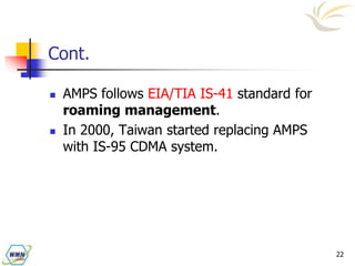 22
Cont.
 AMPS follows EIA/TIA IS-41 standard for
roaming management.
 In 2000, Taiwan started replacing AMPS
with IS-95 CDMA system.
 