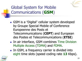 23
Global System for Mobile
Communications (GSM)
 GSM is a “Digital” cellular system developed
by Groupe Special Mobile of Conference
Europeenne des Posts et
Telecommunications (CEPT) and European
des Postes et Telecommunications (ETSI)
 In air interface, GSM combines Time Division
Multiple Access (TDMA) and FDMA.
 In GSM, a frequency carrier is divided into
eight time slots (speed coding rate 13 Kbps).
 