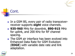 24
Cont.
 In a GSM BS, every pair of radio transceiver-
receiver supports eight voice channels.
 935-960 MHz for downlink, 890-915 MHz
for uplink, and 200 KHz for RF channel
spacing.
 The GSM air interface has been evolved into
Enhanced Data Rate for GSM Evolution
(EDGE) with variable date rate and link
adaptation.
 