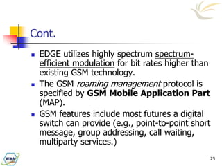 25
Cont.
 EDGE utilizes highly spectrum spectrum-
efficient modulation for bit rates higher than
existing GSM technology.
 The GSM roaming management protocol is
specified by GSM Mobile Application Part
(MAP).
 GSM features include most futures a digital
switch can provide (e.g., point-to-point short
message, group addressing, call waiting,
multiparty services.)
 
