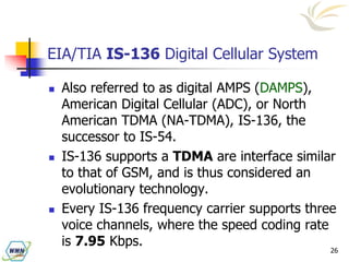 26
EIA/TIA IS-136 Digital Cellular System
 Also referred to as digital AMPS (DAMPS),
American Digital Cellular (ADC), or North
American TDMA (NA-TDMA), IS-136, the
successor to IS-54.
 IS-136 supports a TDMA are interface similar
to that of GSM, and is thus considered an
evolutionary technology.
 Every IS-136 frequency carrier supports three
voice channels, where the speed coding rate
is 7.95 Kbps.
 