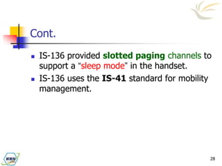28
Cont.
 IS-136 provided slotted paging channels to
support a “sleep mode” in the handset.
 IS-136 uses the IS-41 standard for mobility
management.
 