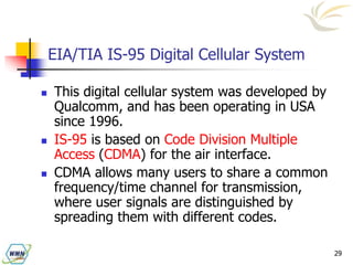 29
EIA/TIA IS-95 Digital Cellular System
 This digital cellular system was developed by
Qualcomm, and has been operating in USA
since 1996.
 IS-95 is based on Code Division Multiple
Access (CDMA) for the air interface.
 CDMA allows many users to share a common
frequency/time channel for transmission,
where user signals are distinguished by
spreading them with different codes.
 