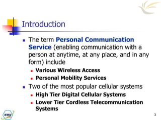 3
Introduction
 The term Personal Communication
Service (enabling communication with a
person at anytime, at any place, and in any
form) include
 Various Wireless Access
 Personal Mobility Services
 Two of the most popular cellular systems
 High Tier Digital Cellular Systems
 Lower Tier Cordless Telecommunication
Systems
 