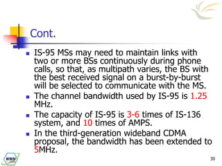 30
Cont.
 IS-95 MSs may need to maintain links with
two or more BSs continuously during phone
calls, so that, as multipath varies, the BS with
the best received signal on a burst-by-burst
will be selected to communicate with the MS.
 The channel bandwidth used by IS-95 is 1.25
MHz.
 The capacity of IS-95 is 3-6 times of IS-136
system, and 10 times of AMPS.
 In the third-generation wideband CDMA
proposal, the bandwidth has been extended to
5MHz.
 