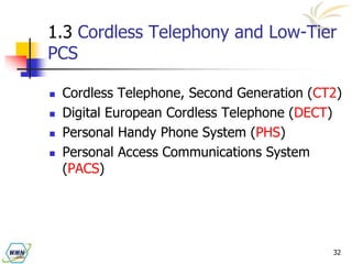 32
1.3 Cordless Telephony and Low-Tier
PCS
 Cordless Telephone, Second Generation (CT2)
 Digital European Cordless Telephone (DECT)
 Personal Handy Phone System (PHS)
 Personal Access Communications System
(PACS)
 