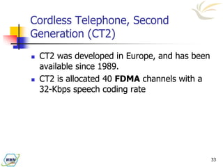 33
Cordless Telephone, Second
Generation (CT2)
 CT2 was developed in Europe, and has been
available since 1989.
 CT2 is allocated 40 FDMA channels with a
32-Kbps speech coding rate
 