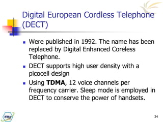 34
Digital European Cordless Telephone
(DECT)
 Were published in 1992. The name has been
replaced by Digital Enhanced Coreless
Telephone.
 DECT supports high user density with a
picocell design
 Using TDMA, 12 voice channels per
frequency carrier. Sleep mode is employed in
DECT to conserve the power of handsets.
 