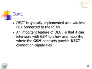 36
Cont.
 DECT is typically implemented as a wireless-
PBX connected to the PSTN.
 An important feature of DECT is that it can
interwork with GSM to allow user mobility,
where the GSM handsets provide DECT
connection capabilities.
 