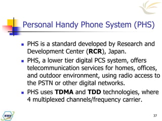 37
Personal Handy Phone System (PHS)
 PHS is a standard developed by Research and
Development Center (RCR), Japan.
 PHS, a lower tier digital PCS system, offers
telecommunication services for homes, offices,
and outdoor environment, using radio access to
the PSTN or other digital networks.
 PHS uses TDMA and TDD technologies, where
4 multiplexed channels/frequency carrier.
 