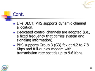 39
Cont.
 Like DECT, PHS supports dynamic channel
allocation.
 Dedicated control channels are adopted (i.e.,
a fixed frequency that carries system and
signaling information).
 PHS supports Group 3 (G3) fax at 4.2 to 7.8
Kbps and full-duplex modem with
transmission rate speeds up to 9.6 Kbps.
 
