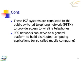 4
Cont.
 These PCS systems are connected to the
public switched telephone network (PSTN)
to provide access to wireline telephones
 PCS networks can serve as a general
platform to build distributed computing
applications (or so called mobile computing)
 