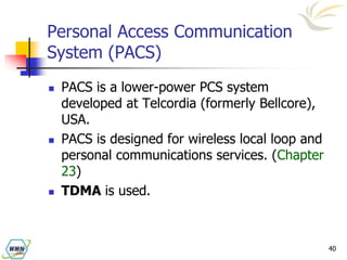 40
Personal Access Communication
System (PACS)
 PACS is a lower-power PCS system
developed at Telcordia (formerly Bellcore),
USA.
 PACS is designed for wireless local loop and
personal communications services. (Chapter
23)
 TDMA is used.
 