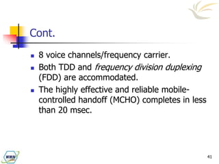 41
Cont.
 8 voice channels/frequency carrier.
 Both TDD and frequency division duplexing
(FDD) are accommodated.
 The highly effective and reliable mobile-
controlled handoff (MCHO) completes in less
than 20 msec.
 